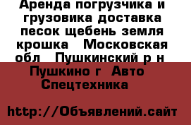 Аренда погрузчика и грузовика.доставка песок,щебень,земля,крошка - Московская обл., Пушкинский р-н, Пушкино г. Авто » Спецтехника   